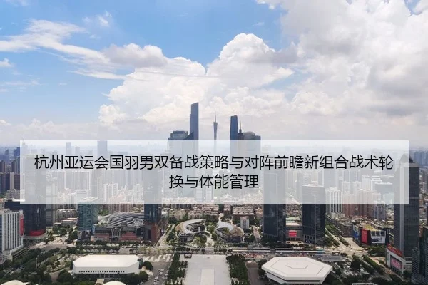 杭州亚运会国羽男双备战策略与对阵前瞻新组合战术轮换与体能管理
